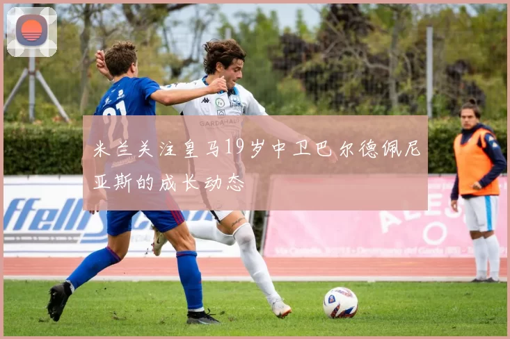 米兰关注皇马19岁中卫巴尔德佩尼亚斯的成长动态