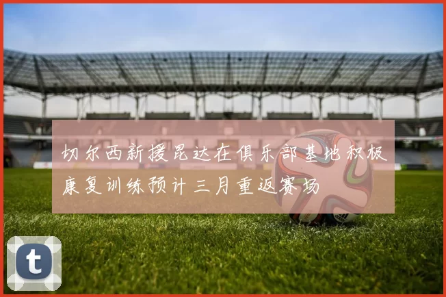 切尔西新援昆达在俱乐部基地积极康复训练预计三月重返赛场