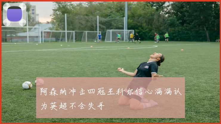 阿森纳冲击四冠王科尔信心满满认为英超不会失手