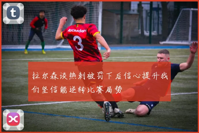 拉尔森谈热刺被罚下后信心提升我们坚信能逆转比赛局势
