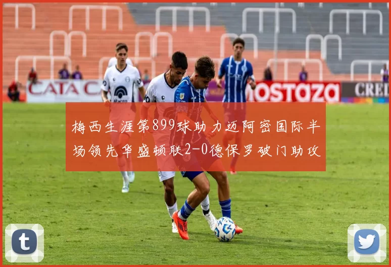 梅西生涯第899球助力迈阿密国际半场领先华盛顿联2-0德保罗破门助攻