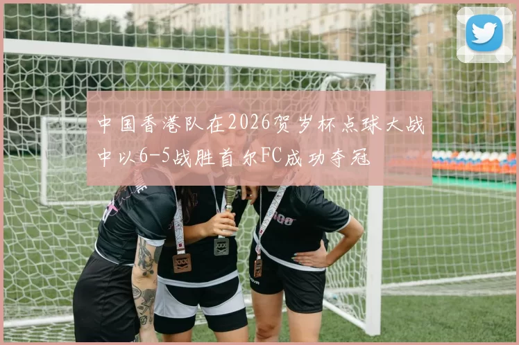 中国香港队在2026贺岁杯点球大战中以6-5战胜首尔FC成功夺冠