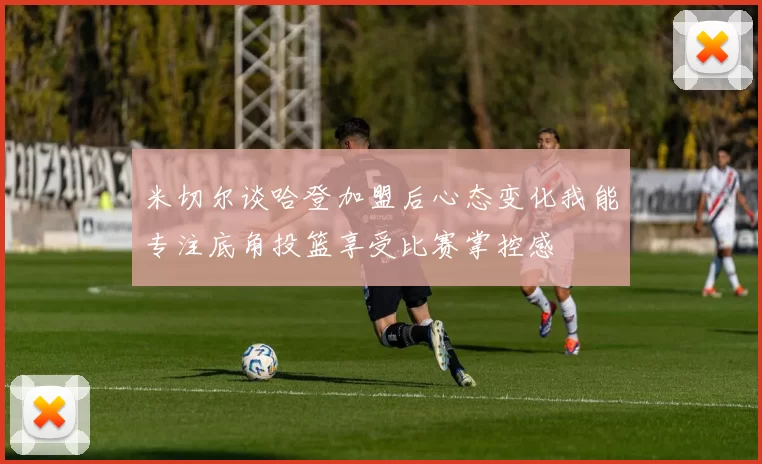 米切尔谈哈登加盟后心态变化我能专注底角投篮享受比赛掌控感