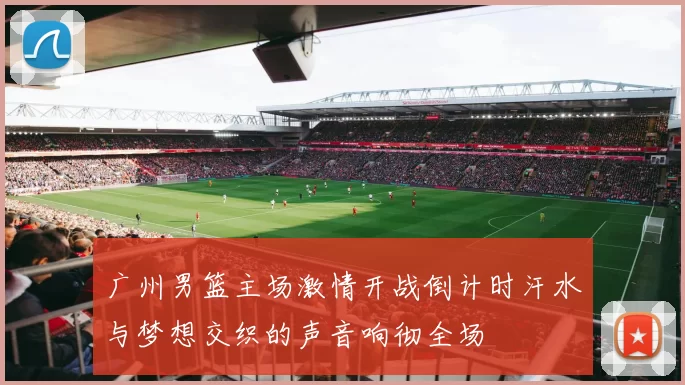 广州男篮主场激情开战倒计时汗水与梦想交织的声音响彻全场