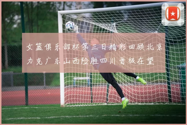 女篮俱乐部杯第三日精彩回顾北京力克广东山西险胜四川晋级在望
