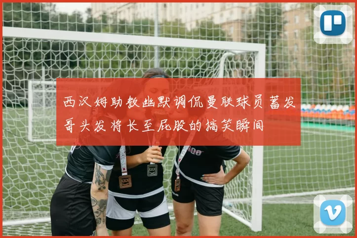 西汉姆助教幽默调侃曼联球员蓄发哥头发将长至屁股的搞笑瞬间