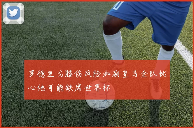 罗德里戈膝伤风险加剧皇马全队忧心他可能缺席世界杯