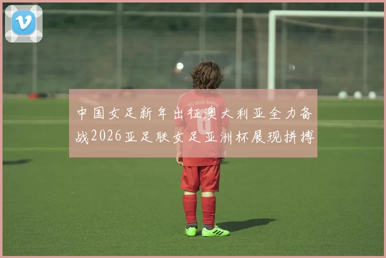 中国女足新年出征澳大利亚全力备战2026亚足联女足亚洲杯展现拼搏精神