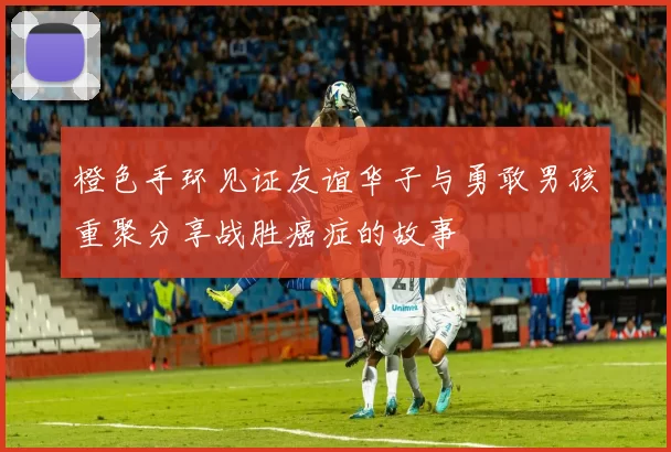 橙色手环见证友谊华子与勇敢男孩重聚分享战胜癌症的故事