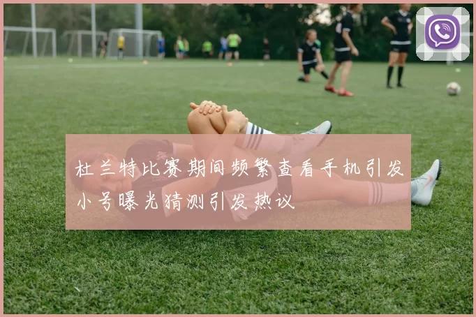 杜兰特比赛期间频繁查看手机引发小号曝光猜测引发热议