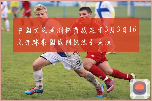 中国女足亚洲杯首战定于3月3日16点开球泰国裁判执法引关注