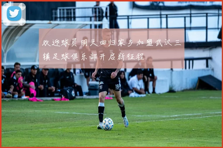 欢迎球员明天回归家乡加盟武汉三镇足球俱乐部开启新征程
