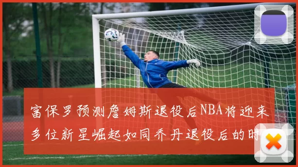 富保罗预测詹姆斯退役后NBA将迎来多位新星崛起如同乔丹退役后的时代
