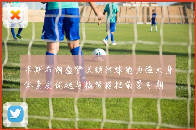 韦斯布朗盛赞沃顿控球能力强大身体素质优越与梅努搭档前景可期