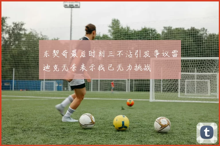 东契奇最后时刻三不沾引发争议雷迪克无奈表示我已无力挑战