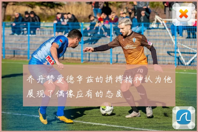 乔丹赞爱德华兹的拼搏精神认为他展现了偶像应有的态度