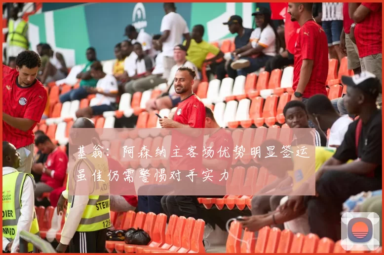 基翁：阿森纳主客场优势明显签运虽佳仍需警惕对手实力