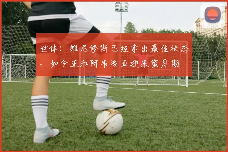 世体：维尼修斯已经拿出最佳状态，如今正和阿韦洛亚迎来蜜月期