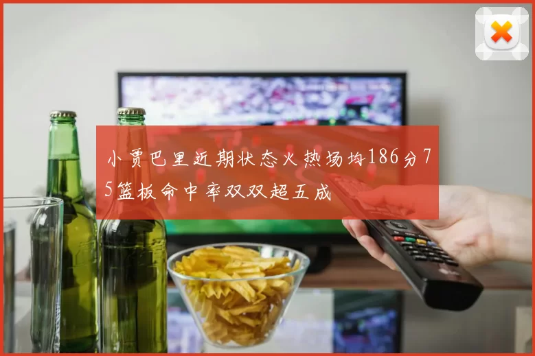 小贾巴里近期状态火热场均186分75篮板命中率双双超五成