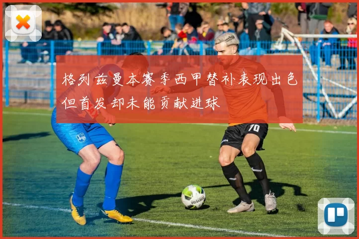 格列兹曼本赛季西甲替补表现出色但首发却未能贡献进球