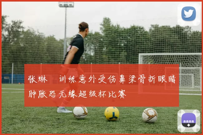 张琳芃训练意外受伤鼻梁骨折眼睛肿胀恐无缘超级杯比赛