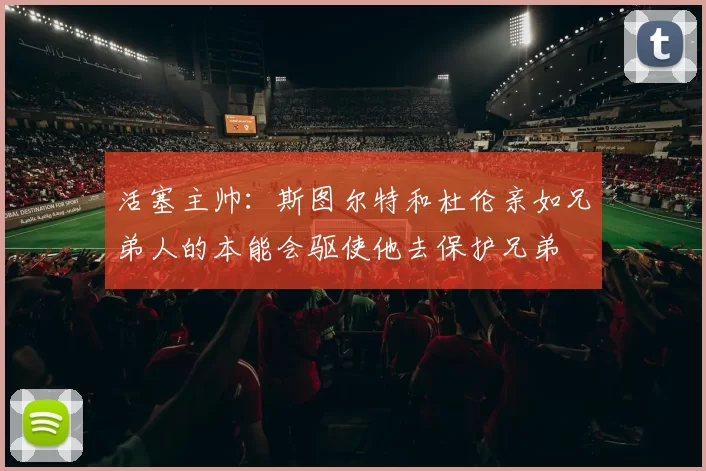 活塞主帅：斯图尔特和杜伦亲如兄弟人的本能会驱使他去保护兄弟