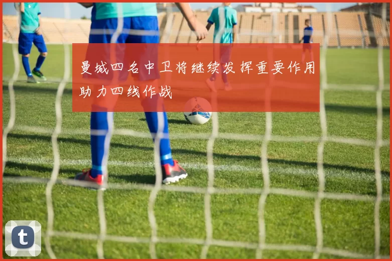 曼城四名中卫将继续发挥重要作用助力四线作战