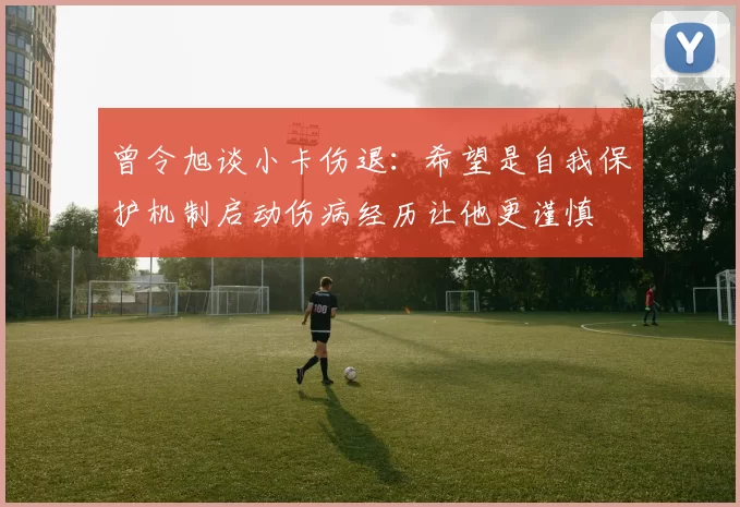 曾令旭谈小卡伤退：希望是自我保护机制启动伤病经历让他更谨慎