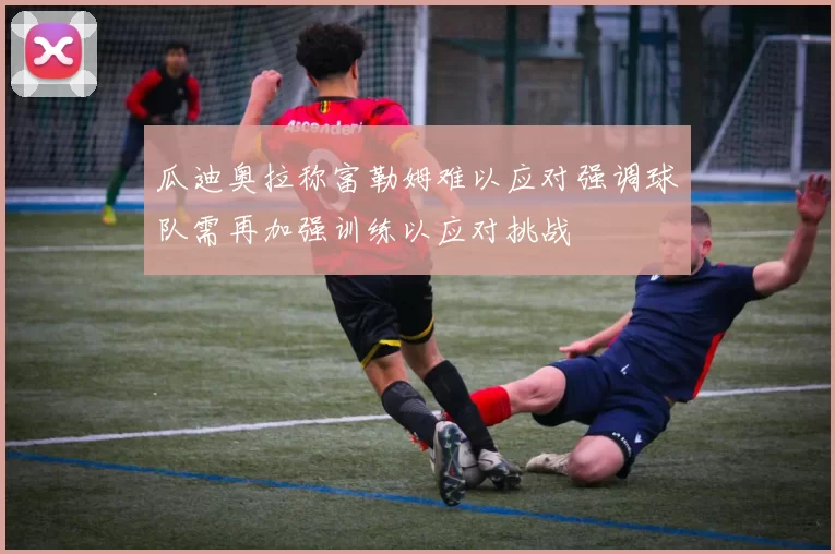 瓜迪奥拉称富勒姆难以应对强调球队需再加强训练以应对挑战